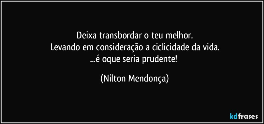 ⁠Deixa transbordar o teu melhor. 
Levando em consideração a ciclicidade da vida.
...é oque seria prudente! (Nilton Mendonça)