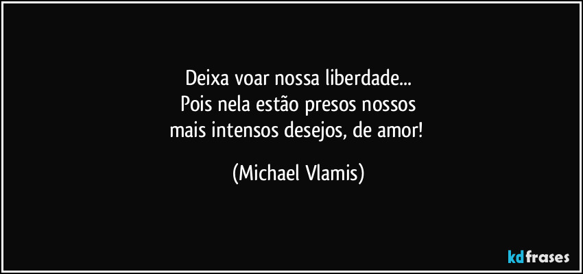 Deixa voar nossa liberdade...
Pois nela estão presos nossos
mais intensos desejos, de amor! (Michael Vlamis)