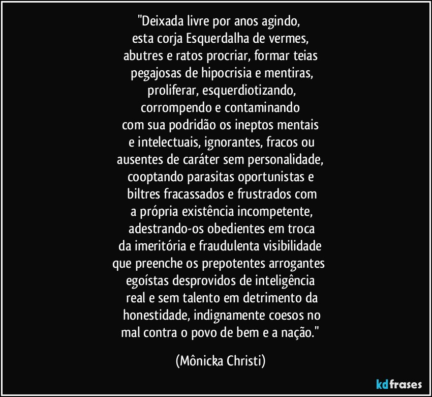 "Deixada livre por anos agindo, 
esta corja Esquerdalha de vermes,
abutres e ratos procriar, formar teias
 pegajosas de hipocrisia e mentiras,
 proliferar, esquerdiotizando,
 corrompendo e contaminando 
com sua podridão os ineptos mentais
 e intelectuais, ignorantes, fracos ou
 ausentes de caráter sem personalidade, 
cooptando parasitas oportunistas e
 biltres  fracassados e frustrados com
 a própria existência incompetente,
 adestrando-os obedientes em troca
 da imeritória e fraudulenta visibilidade 
que preenche os prepotentes arrogantes 
egoístas desprovidos de inteligência
 real e sem talento em detrimento da
 honestidade, indignamente coesos no
 mal contra o povo de bem e a nação." (Mônicka Christi)