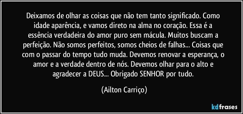 Deixamos de olhar as coisas que não tem tanto significado. Como idade aparência, e vamos direto na alma no coração. Essa é a essência verdadeira do amor puro sem mácula. Muitos buscam a perfeição. Não somos perfeitos, somos cheios de falhas... Coisas que com o passar do tempo tudo muda. Devemos renovar a esperança, o amor e a verdade dentro de nós. Devemos olhar para o alto e agradecer a DEUS... Obrigado SENHOR por tudo. (Ailton Carriço)