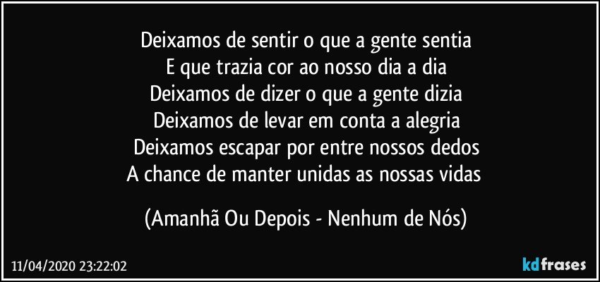 Deixamos de sentir o que a gente sentia
E que trazia cor ao nosso dia a dia
Deixamos de dizer o que a gente dizia
Deixamos de levar em conta a alegria
Deixamos escapar por entre nossos dedos
A chance de manter unidas as nossas vidas (Amanhã Ou Depois - Nenhum de Nós)