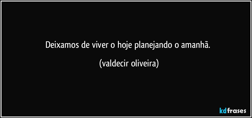 Deixamos de viver o hoje planejando o amanhã. (valdecir oliveira)