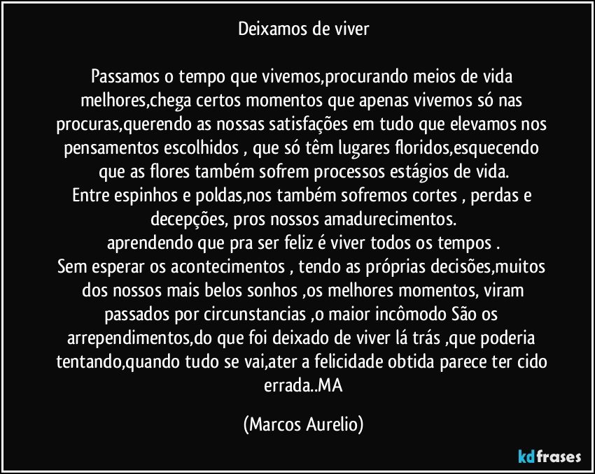 Deixamos de  viver

Passamos o tempo que vivemos,procurando  meios de vida melhores,chega certos momentos  que apenas  vivemos só  nas procuras,querendo  as nossas satisfações  em tudo que elevamos nos pensamentos escolhidos , que só têm lugares floridos,esquecendo que as flores também  sofrem processos estágios de vida.
Entre espinhos e poldas,nos também sofremos cortes , perdas e decepções, pros nossos amadurecimentos.
aprendendo que pra ser feliz é viver todos os tempos .
Sem esperar os acontecimentos  , tendo  as próprias decisões,muitos  dos nossos mais belos  sonhos ,os melhores momentos, viram passados  por circunstancias ,o maior incômodo São  os arrependimentos,do que foi  deixado de viver lá trás ,que poderia tentando,quando tudo se vai,ater a felicidade  obtida parece  ter cido  errada..MA (Marcos Aurelio)