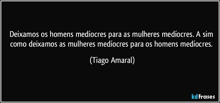 Deixamos os homens medíocres para as mulheres medíocres. A sim como deixamos as mulheres medíocres para os homens medíocres. (Tiago Amaral)