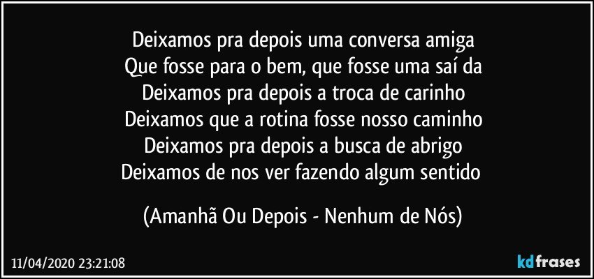 Deixamos pra depois uma conversa amiga
Que fosse para o bem, que fosse uma saí­da
Deixamos pra depois a troca de carinho
Deixamos que a rotina fosse nosso caminho
Deixamos pra depois a busca de abrigo
Deixamos de nos ver fazendo algum sentido (Amanhã Ou Depois - Nenhum de Nós)