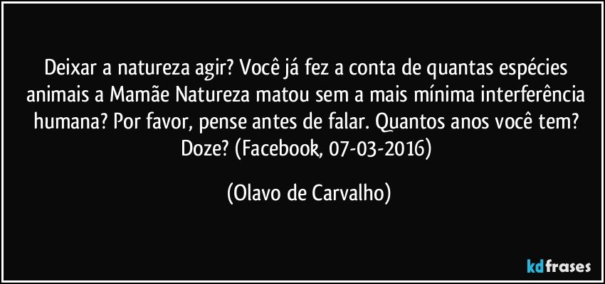 Deixar a natureza agir? Você já fez a conta de quantas espécies animais a Mamãe Natureza matou sem a mais mínima interferência humana? Por favor, pense antes de falar. Quantos anos você tem? Doze? (Facebook, 07-03-2016) (Olavo de Carvalho)