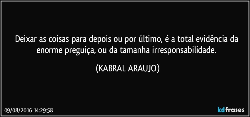 Deixar as coisas para depois ou por último, é a total evidência da enorme preguiça, ou da tamanha irresponsabilidade. (KABRAL ARAUJO)