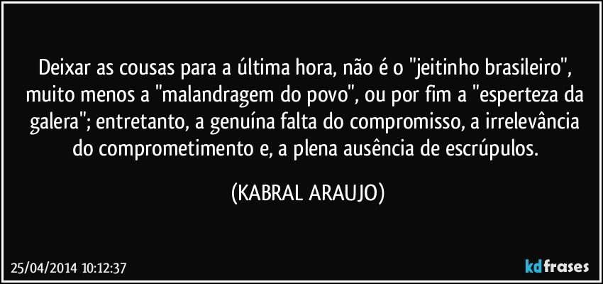 Deixar as cousas para a última hora, não é o "jeitinho brasileiro", muito menos a "malandragem do povo", ou por fim a "esperteza da galera"; entretanto, a genuína falta do compromisso, a irrelevância do comprometimento e, a plena ausência de escrúpulos. (KABRAL ARAUJO)