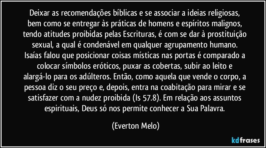 Deixar as recomendações bíblicas e se associar a ideias religiosas, bem como se entregar às práticas de homens e espíritos malignos, tendo atitudes proibidas pelas Escrituras, é com se dar à prostituição sexual, a qual é condenável em qualquer agrupamento humano. Isaías falou que posicionar coisas místicas nas portas é comparado a colocar símbolos eróticos, puxar as cobertas, subir ao leito e alargá-lo para os adúlteros. Então, como aquela que vende o corpo, a pessoa diz o seu preço e, depois, entra na coabitação para mirar e se satisfazer com a nudez proibida (Is 57.8). Em relação aos assuntos espirituais, Deus só nos permite conhecer a Sua Palavra. (Everton Melo)