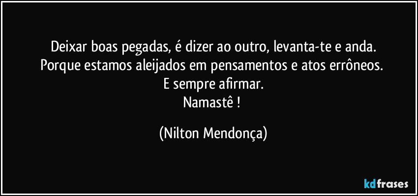 Deixar boas pegadas, é dizer ao outro, levanta-te e anda.
Porque estamos aleijados em pensamentos e atos errôneos. 
E sempre afirmar.
Namastê ! (Nilton Mendonça)