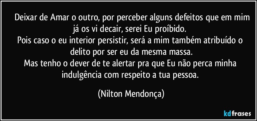 ⁠⁠Deixar de Amar o outro, por perceber alguns defeitos que em mim já os vi decair, serei Eu proíbido. 
Pois caso o eu interior persistir, será a mim também atribuído o delito por ser eu da mesma massa.
Mas tenho o dever de te alertar pra que Eu não perca minha indulgência com respeito a tua pessoa. (Nilton Mendonça)