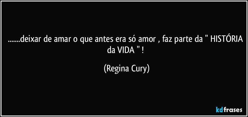 ...deixar de amar o que antes era só amor , faz parte da " HISTÓRIA da VIDA " ! (Regina Cury)