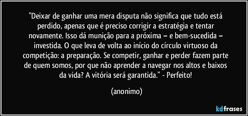 "Deixar de ganhar uma mera disputa não significa que tudo está perdido, apenas que é preciso corrigir a estratégia e tentar novamente. Isso dá munição para a próxima – e bem-sucedida – investida. O que leva de volta ao início do círculo virtuoso da competição: a preparação. Se competir, ganhar e perder fazem parte de quem somos, por que não aprender a navegar nos altos e baixos da vida? A vitória será garantida." - Perfeito! (anonimo)