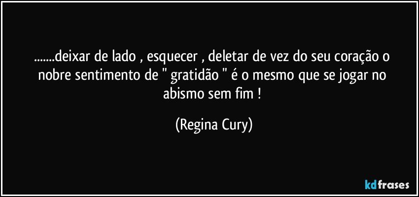 ...deixar  de lado ,  esquecer  , deletar de vez  do seu coração  o nobre  sentimento de  " gratidão "  é o mesmo que se jogar no abismo sem fim ! (Regina Cury)