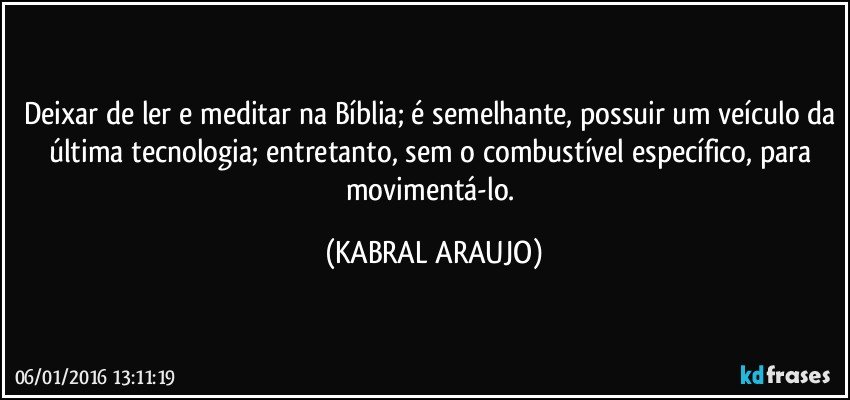 Deixar de ler e meditar na Bíblia; é semelhante, possuir um veículo da última tecnologia; entretanto, sem o combustível específico, para movimentá-lo. (KABRAL ARAUJO)