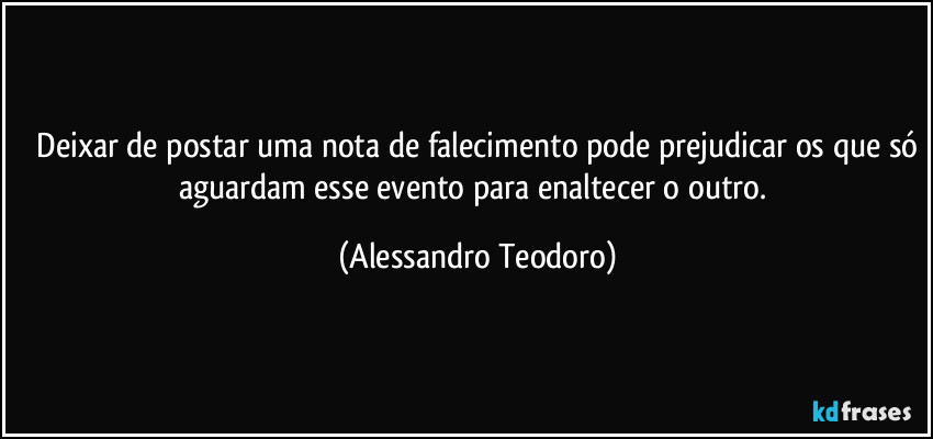 ⁠Deixar de postar uma nota de falecimento pode prejudicar os que só aguardam esse evento para enaltecer o outro. (Alessandro Teodoro)
