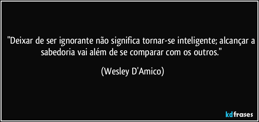 "Deixar de ser ignorante não significa tornar-se inteligente; alcançar a sabedoria vai além de se comparar com os outros." (Wesley D'Amico)