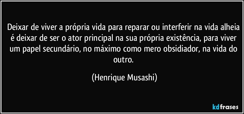 Deixar de viver a própria vida para reparar ou interferir na vida alheia é deixar de ser o ator principal na sua própria existência, para viver um papel secundário, no máximo como mero obsidiador, na vida do outro. (Henrique Musashi)