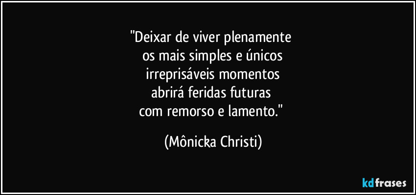 "Deixar de viver plenamente 
os mais simples e únicos
 irreprisáveis momentos 
abrirá feridas futuras 
com remorso e lamento." (Mônicka Christi)