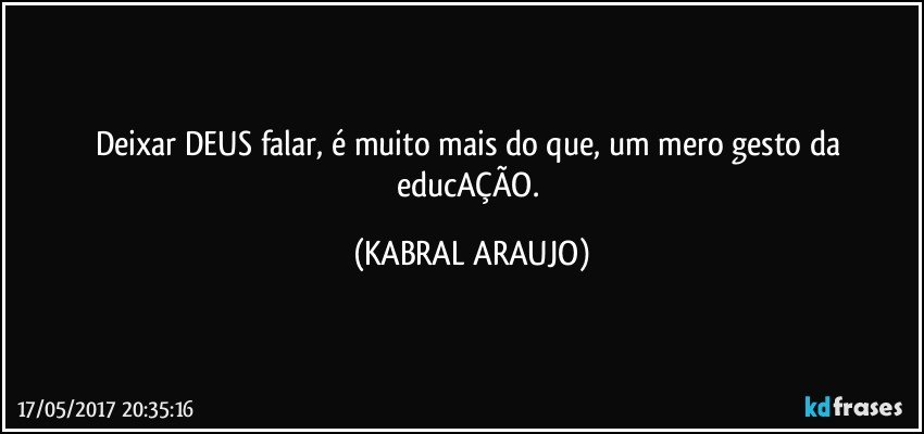 Deixar DEUS falar, é muito mais do que, um mero gesto da educAÇÃO. (KABRAL ARAUJO)