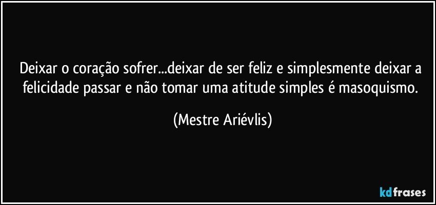 Deixar o coração sofrer...deixar de ser feliz e simplesmente deixar a felicidade passar e não tomar uma atitude simples é masoquismo. (Mestre Ariévlis)