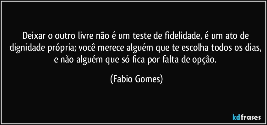 Deixar o outro livre não é um teste de fidelidade, é um ato de dignidade própria; você merece alguém que te escolha todos os dias, e não alguém que só fica por falta de opção. (Fabio Gomes)