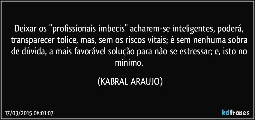 Deixar os "profissionais imbecis" acharem-se inteligentes, poderá,  transparecer tolice, mas, sem os riscos vitais; é sem nenhuma sobra de dúvida, a mais favorável solução para não se estressar; e, isto no mínimo. (KABRAL ARAUJO)