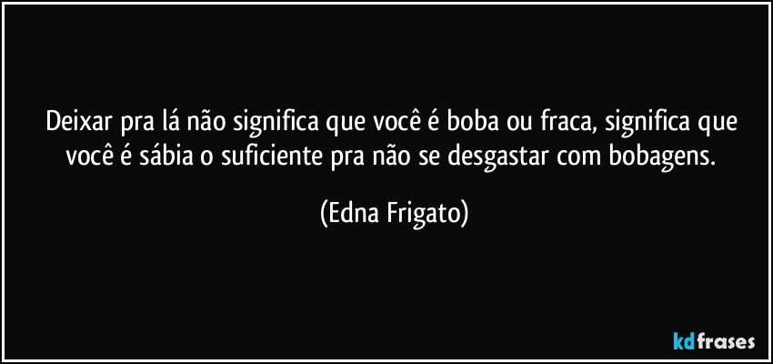 Deixar pra lá não significa que você é boba ou fraca, significa que você é sábia o suficiente pra não se desgastar com bobagens. (Edna Frigato)