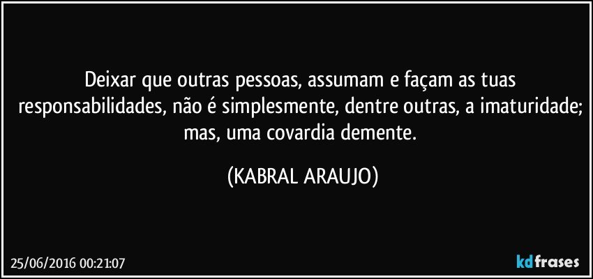 Deixar que outras pessoas, assumam e façam as tuas responsabilidades, não é simplesmente, dentre outras, a imaturidade; mas, uma covardia demente. (KABRAL ARAUJO)