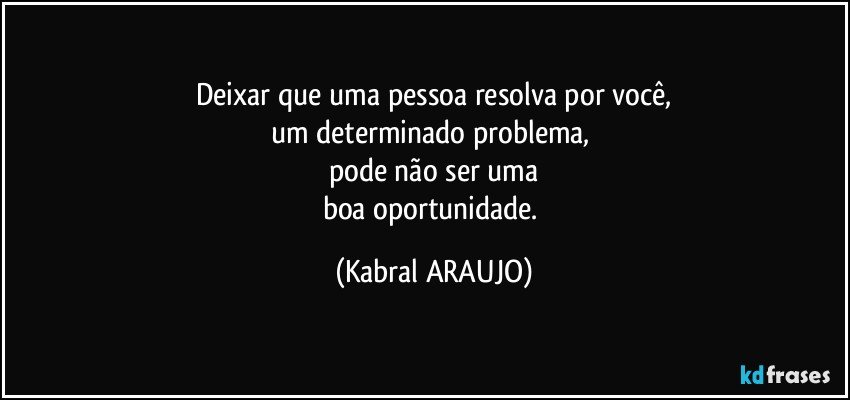 Deixar que uma pessoa resolva por você,
um determinado problema, 
pode não ser uma
boa oportunidade. (KABRAL ARAUJO)