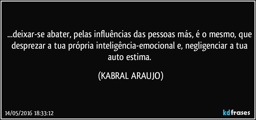 ...deixar-se abater, pelas influências das pessoas más, é o mesmo, que desprezar a tua própria inteligência-emocional e, negligenciar a tua auto estima. (KABRAL ARAUJO)