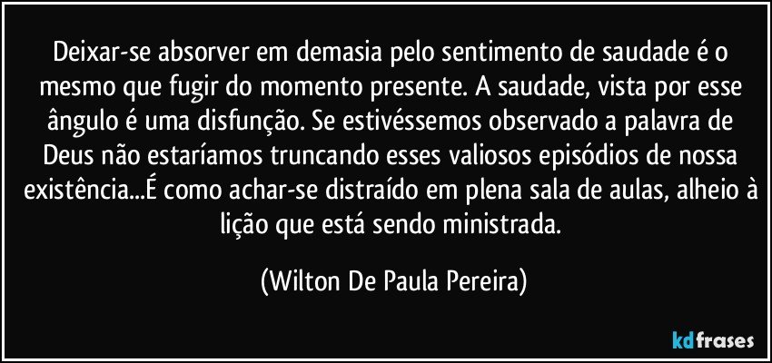 Deixar-se absorver em demasia pelo sentimento de saudade é o mesmo que fugir do momento presente. A saudade, vista por esse ângulo é uma disfunção. Se estivéssemos observado a palavra de Deus não estaríamos truncando esses valiosos episódios de nossa existência...É como achar-se distraído em plena sala de aulas, alheio à lição que está sendo ministrada. (Wilton De Paula Pereira)
