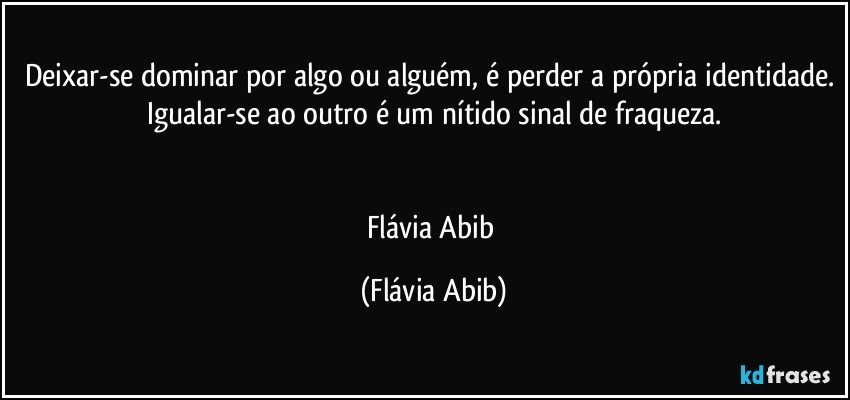 Deixar-se dominar por algo ou alguém, é perder a própria identidade. Igualar-se ao outro é um nítido sinal de fraqueza.


Flávia Abib (Flávia Abib)