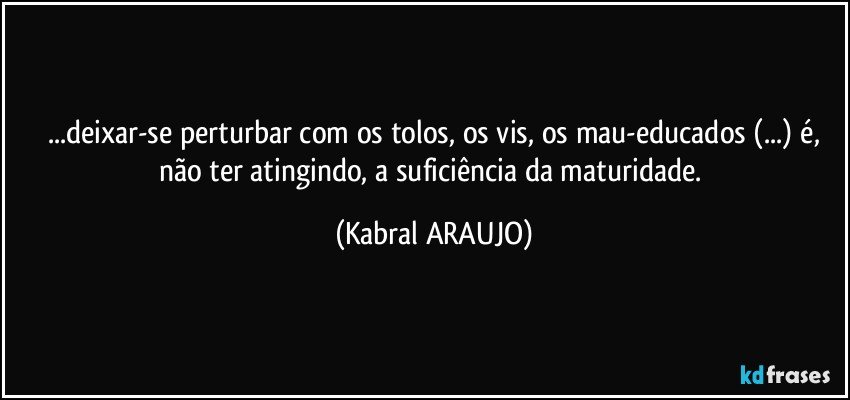 ...deixar-se perturbar com os tolos, os vis, os mau-educados (...) é,
não ter atingindo, a suficiência da maturidade. (KABRAL ARAUJO)