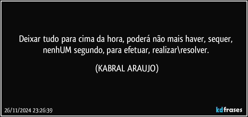 Deixar tudo para cima da hora, poderá não mais haver, sequer, nenhUM segundo, para efetuar, realizar\resolver. (KABRAL ARAUJO)