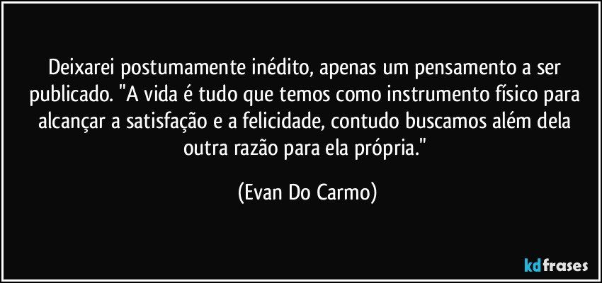 Deixarei postumamente inédito, apenas um pensamento a ser publicado. "A vida é tudo que temos como instrumento físico para alcançar a satisfação e a felicidade, contudo buscamos além dela outra razão para ela própria." (Evan Do Carmo)