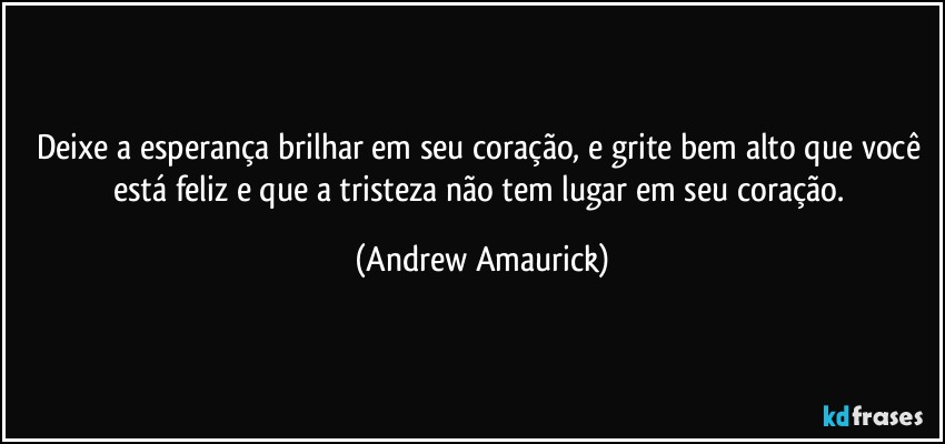 Deixe a esperança brilhar em seu coração, e grite bem alto que você está feliz e que a tristeza não tem lugar em seu coração. (Andrew Amaurick)