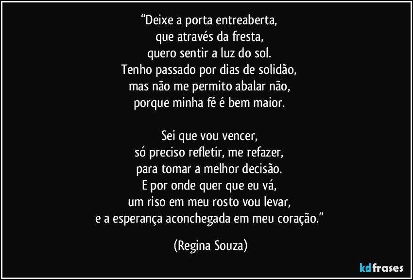 “Deixe a porta entreaberta, 
que através da fresta, 
quero sentir a luz do sol. 
Tenho passado por dias de solidão, 
mas não me permito abalar não, 
porque minha fé é bem maior. 

Sei que vou vencer, 
só preciso refletir, me refazer, 
para tomar a melhor decisão. 
E por onde quer que eu vá, 
um riso em meu rosto vou levar, 
e a esperança aconchegada em meu coração.” (Regina Souza)