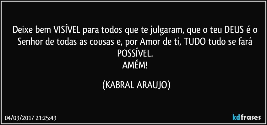 Deixe bem VISÍVEL para todos que te julgaram, que o teu DEUS é o Senhor de todas as cousas e, por Amor de ti, TUDO tudo se fará POSSÍVEL. 
AMÉM! (KABRAL ARAUJO)