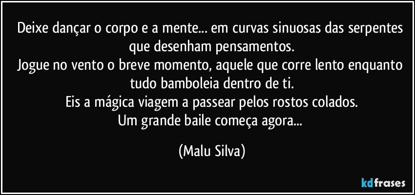 Deixe dançar o corpo e a mente... em curvas sinuosas das serpentes que desenham pensamentos.
Jogue no vento o breve momento, aquele que corre lento enquanto tudo bamboleia dentro de ti.
Eis a mágica viagem a passear pelos rostos colados.
Um grande baile começa agora... (Malu Silva)