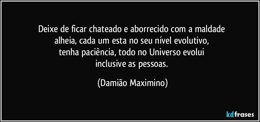 Deixe de ficar chateado e aborrecido com a maldade 
alheia, cada um esta no seu nível evolutivo, 
tenha paciência, todo no Universo evolui 
inclusive as pessoas. (Damião Maximino)