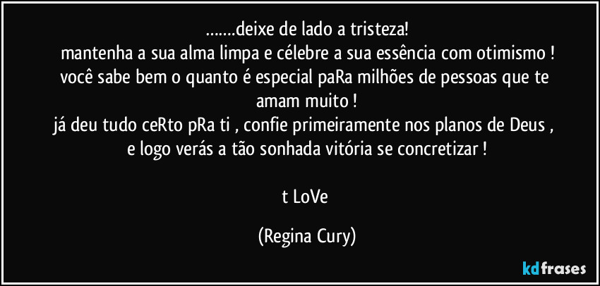 …….deixe de lado a tristeza!
mantenha a sua alma limpa e  célebre  a sua essência com otimismo !
você sabe bem  o quanto  é especial paRa milhões de pessoas que te amam muito !
já deu tudo ceRto pRa ti , confie primeiramente nos planos de Deus , e logo verás a tão sonhada vitória se concretizar !

t LoVe (Regina Cury)