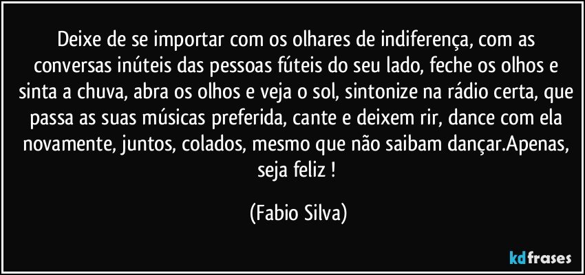 Deixe de se importar com os olhares de indiferença, com as conversas inúteis das pessoas fúteis do seu lado, feche os olhos e sinta a chuva, abra os olhos e veja o sol, sintonize na rádio certa, que passa as suas músicas preferida, cante e deixem rir, dance com ela novamente, juntos, colados, mesmo que não saibam dançar.Apenas, seja feliz ! (Fabio Silva)