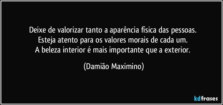 Deixe de valorizar tanto a aparência física das pessoas. 
Esteja atento para os valores morais de cada um. 
A beleza interior é mais importante que a exterior. (Damião Maximino)