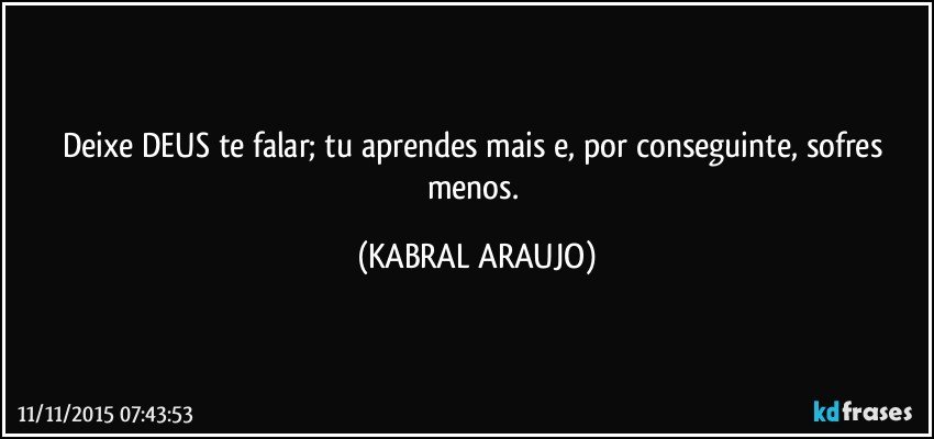 Deixe DEUS te falar; tu aprendes mais e, por conseguinte, sofres menos. (KABRAL ARAUJO)