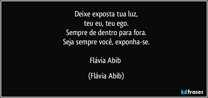 Deixe exposta tua luz,
teu eu, teu ego.
Sempre de dentro para fora.
Seja sempre você, exponha-se.

Flávia Abib (Flávia Abib)