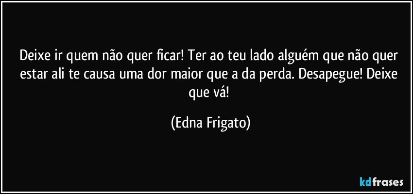 Deixe ir quem não quer ficar! Ter ao teu lado alguém que não quer estar ali te causa uma dor maior que a da perda. Desapegue! Deixe que vá! (Edna Frigato)