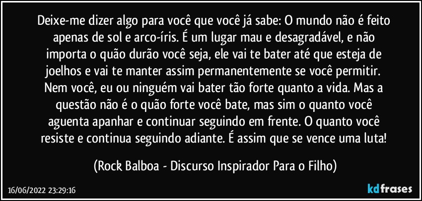 Deixe-me dizer algo para você que você já sabe: O mundo não é feito apenas de sol e arco-íris. É um lugar mau e desagradável, e não importa o quão durão você seja, ele vai te bater até que esteja de joelhos e vai te manter assim permanentemente se você permitir. Nem você, eu ou ninguém vai bater tão forte quanto a vida. Mas a questão não é o quão forte você bate, mas sim o quanto você aguenta apanhar e continuar seguindo em frente. O quanto você resiste e continua seguindo adiante. É assim que se vence uma luta! (Rock Balboa - Discurso Inspirador Para o Filho)