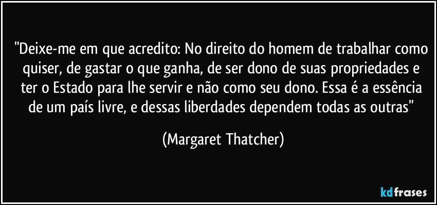 "Deixe-me em que acredito: No direito do homem de trabalhar como quiser, de gastar o que ganha, de ser dono de suas propriedades e ter o Estado para lhe servir e não como seu dono. Essa é a essência de um país livre, e dessas liberdades dependem todas as outras" (Margaret Thatcher)