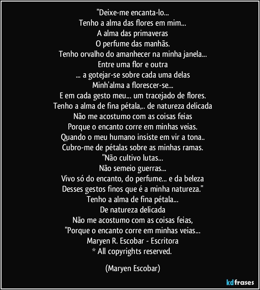 "Deixe-me encanta-lo...
Tenho a alma das flores em mim...
A alma das primaveras
O perfume das manhãs.
Tenho orvalho do amanhecer na minha janela...
Entre uma flor e outra
... a gotejar-se sobre cada uma delas
Minh'alma a florescer-se...
E em cada gesto meu... um tracejado de flores.
Tenho a alma de fina pétala,.. de natureza delicada
Não me acostumo com as coisas feias
Porque o encanto corre em minhas veias.
Quando o meu humano insiste em vir a tona..
Cubro-me de pétalas sobre as minhas ramas.
"Não cultivo lutas...
Não semeio guerras...
Vivo só do encanto, do perfume... e da beleza
Desses gestos finos que é a minha natureza."
Tenho a alma de fina pétala...
De natureza delicada
Não me acostumo com as coisas feias,
"Porque o encanto corre em minhas veias...
Maryen R. Escobar - Escritora
* All copyrights reserved. (Maryen Escobar)